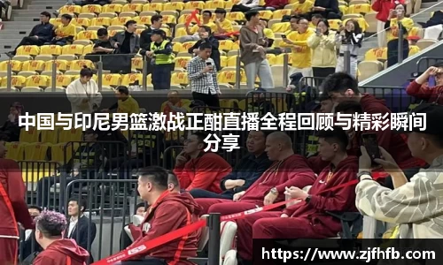 中国与印尼男篮激战正酣直播全程回顾与精彩瞬间分享